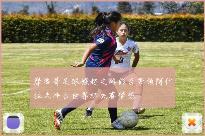 摩洛哥足球崛起之路能否带领阿什拉夫冲击世界杯决赛梦想