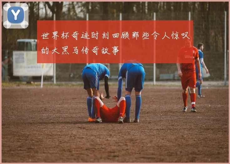 世界杯奇迹时刻回顾那些令人惊叹的大黑马传奇故事