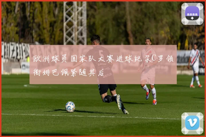 欧洲球员国家队大赛进球纪录C罗领衔姆巴佩紧随其后