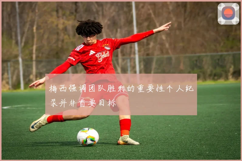 梅西强调团队胜利的重要性个人纪录并非首要目标