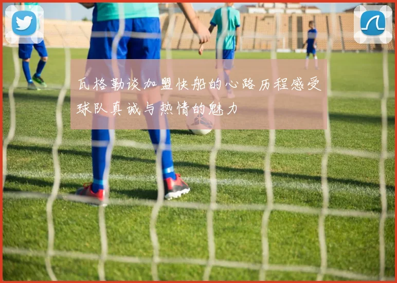 瓦格勒谈加盟快船的心路历程感受球队真诚与热情的魅力