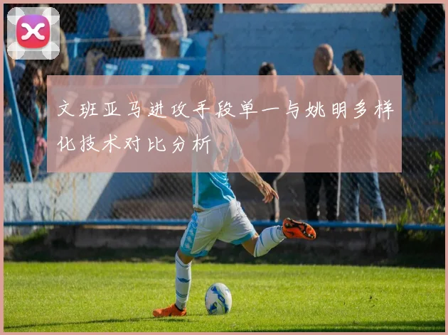 文班亚马进攻手段单一与姚明多样化技术对比分析
