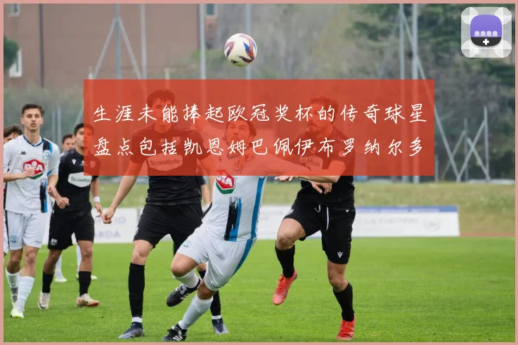 生涯未能捧起欧冠奖杯的传奇球星盘点包括凯恩姆巴佩伊布罗纳尔多等