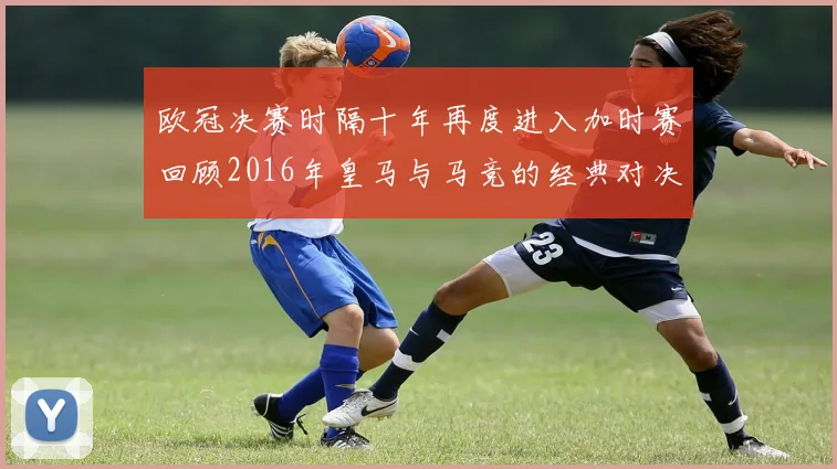 欧冠决赛时隔十年再度进入加时赛回顾2016年皇马与马竞的经典对决