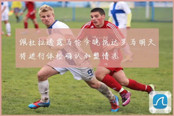 佩杜拉透露马伦今晚抵达罗马明天将进行体检确认加盟情况