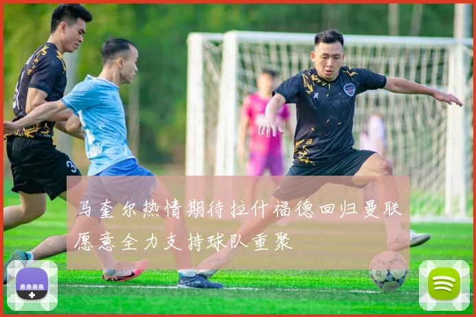 马奎尔热情期待拉什福德回归曼联愿意全力支持球队重聚