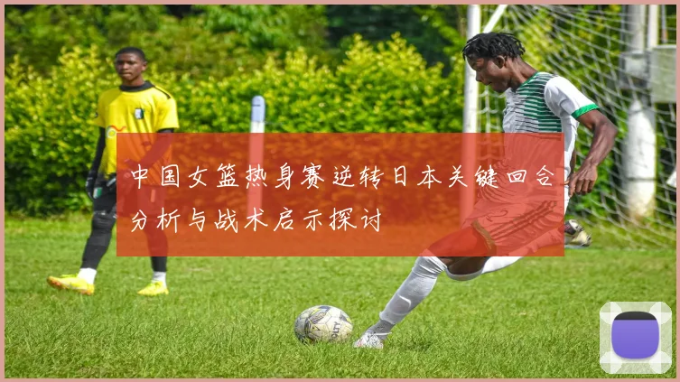中国女篮热身赛逆转日本关键回合分析与战术启示探讨