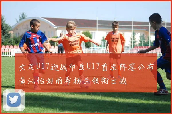 女足U17迎战印度U17首发阵容公布黄沁怡刘雨希杨兰领衔出战