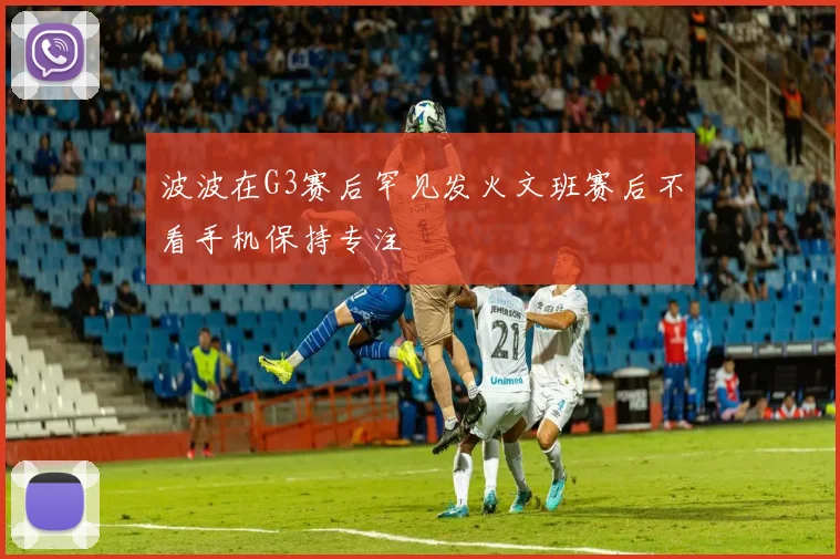 波波在G3赛后罕见发火文班赛后不看手机保持专注