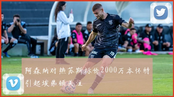 阿森纳对热苏斯标价2000万本怀特引起埃弗顿关注