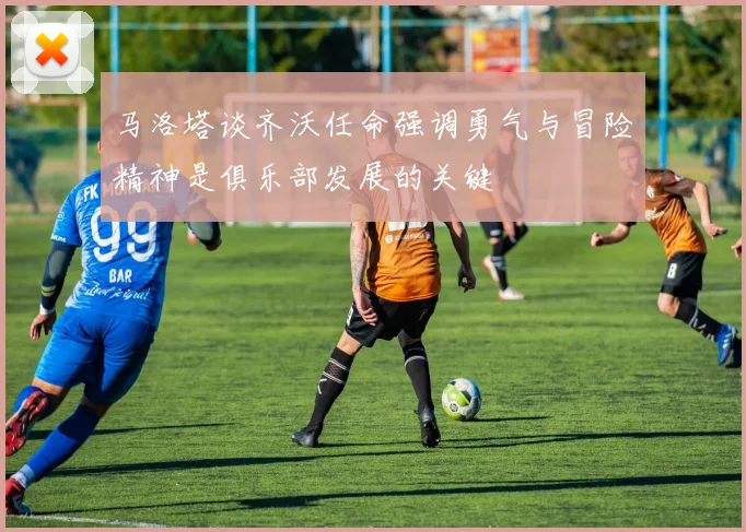 马洛塔谈齐沃任命强调勇气与冒险精神是俱乐部发展的关键