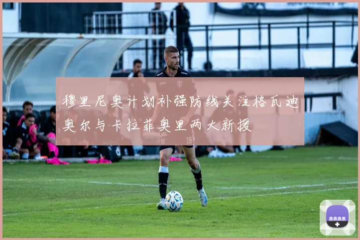 穆里尼奥计划补强防线关注格瓦迪奥尔与卡拉菲奥里两大新援