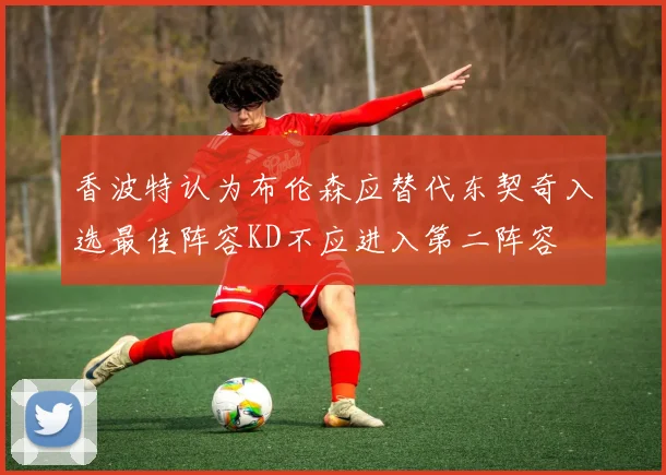 香波特认为布伦森应替代东契奇入选最佳阵容KD不应进入第二阵容