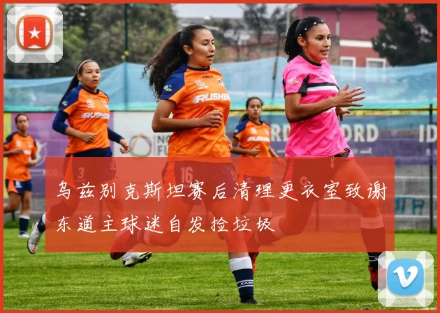 乌兹别克斯坦赛后清理更衣室致谢东道主球迷自发捡垃圾