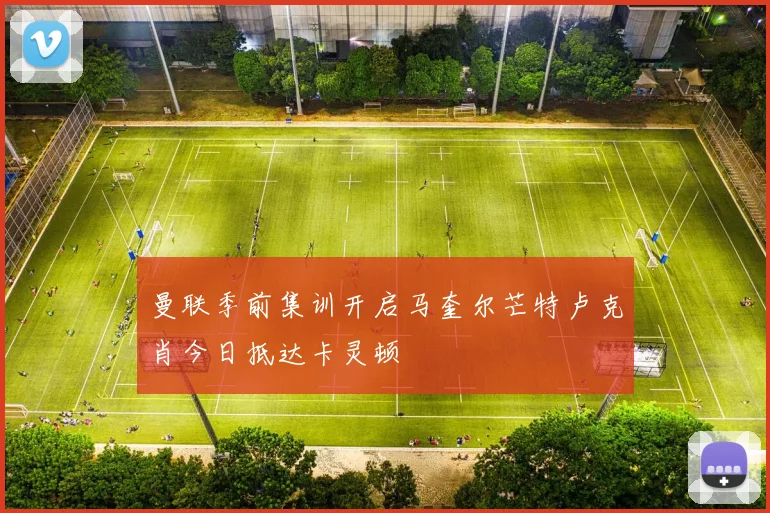 曼联季前集训开启马奎尔芒特卢克肖今日抵达卡灵顿