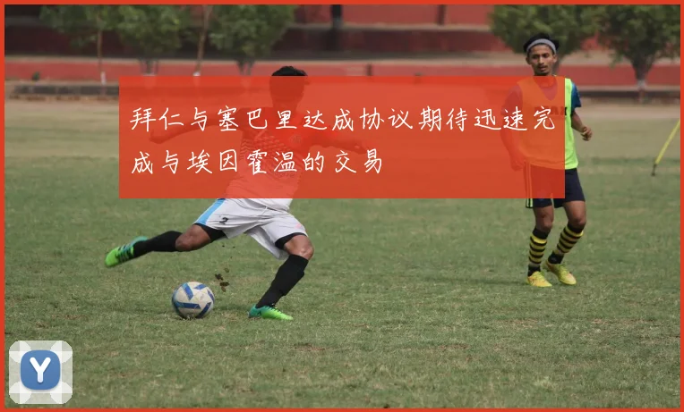 拜仁与塞巴里达成协议期待迅速完成与埃因霍温的交易