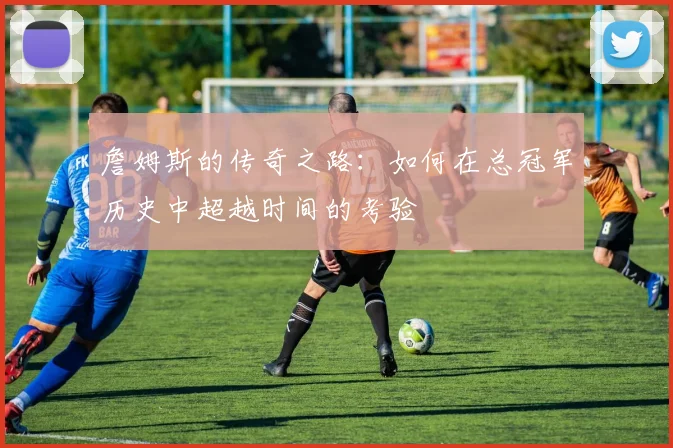 詹姆斯的传奇之路：如何在总冠军历史中超越时间的考验