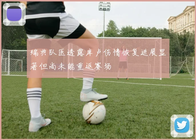 瑞典队医透露库卢伤情恢复进展显著但尚未能重返赛场