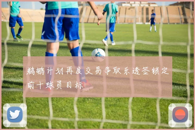鹈鹕计划再度交易争取乐透签锁定前十球员目标