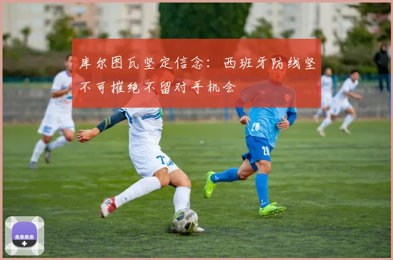 库尔图瓦坚定信念：西班牙防线坚不可摧绝不留对手机会