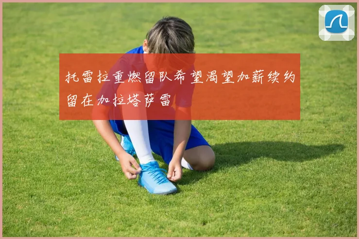 托雷拉重燃留队希望渴望加薪续约留在加拉塔萨雷