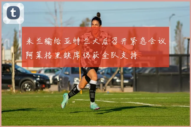 米兰输给亚特兰大后召开紧急会议阿莱格里缺席仍获全队支持