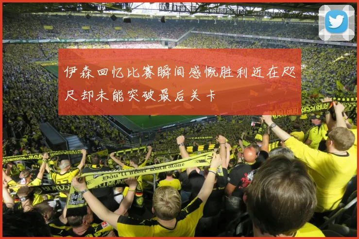 伊森回忆比赛瞬间感慨胜利近在咫尺却未能突破最后关卡