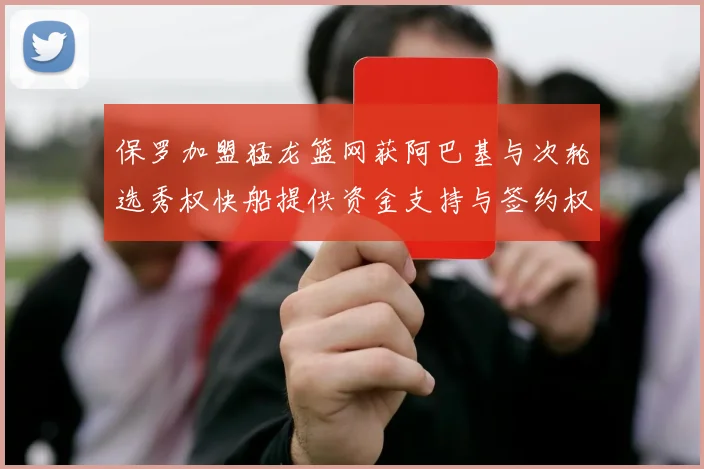保罗加盟猛龙篮网获阿巴基与次轮选秀权快船提供资金支持与签约权