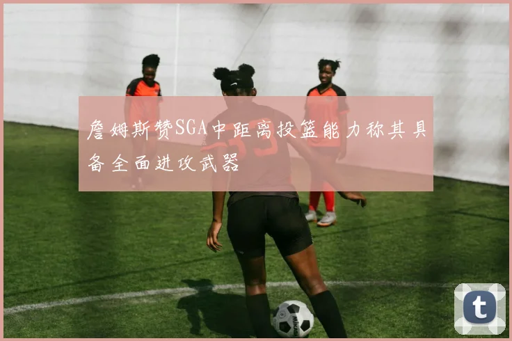 詹姆斯赞SGA中距离投篮能力称其具备全面进攻武器